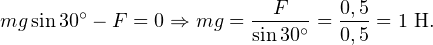 \[ mg\sin 30^{\circ} - F = 0\Rightarrow mg = \frac{F}{\sin 30^{\circ}} = \frac{0,5}{0,5} = 1 \textrm{ H}. \]