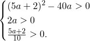 \[ \begin{cases} (5a+2)^2-40a>0 \\ 2a>0 \\ \frac{5a+2}{10}>0. \end{cases} \]