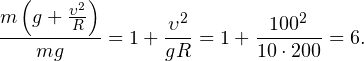 \[ \frac{m\left(g+\frac{\upsilon^2}{R}\right)}{mg} = 1+\frac{\upsilon^2}{gR} = 1+\frac{100^2}{10\cdot 200} = 6. \]